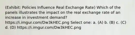 (Exhibit: Policies Influence Real Exchange Rate) Which of the panels illustrates the impact on the real exchange rate of an increase in investment demand? https://i.imgur.com/Dw3kHEC.png Select one: a. (A) b. (B) c. (C) d. (D) https://i.imgur.com/Dw3kHEC.png