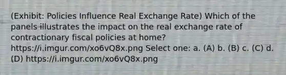 (Exhibit: Policies Influence Real Exchange Rate) Which of the panels illustrates the impact on the real exchange rate of contractionary fiscal policies at home? https://i.imgur.com/xo6vQ8x.png Select one: a. (A) b. (B) c. (C) d. (D) https://i.imgur.com/xo6vQ8x.png