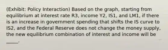 (Exhibit: Policy Interaction) Based on the graph, starting from equilibrium at interest rate R3, income Y2, IS1, and LM1, if there is an increase in government spending that shifts the IS curve to IS2, and the Federal Reserve does not change the money supply, the new equilibrium combination of interest and income will be _____.