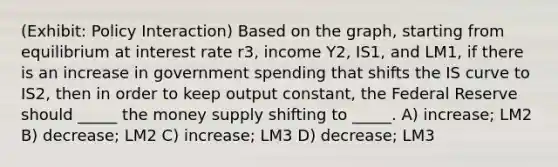 (Exhibit: Policy Interaction) Based on the graph, starting from equilibrium at interest rate r3, income Y2, IS1, and LM1, if there is an increase in government spending that shifts the IS curve to IS2, then in order to keep output constant, the Federal Reserve should _____ the money supply shifting to _____. A) increase; LM2 B) decrease; LM2 C) increase; LM3 D) decrease; LM3