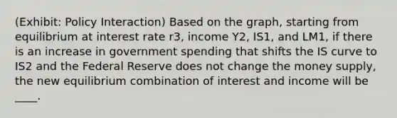 (Exhibit: Policy Interaction) Based on the graph, starting from equilibrium at interest rate r3, income Y2, IS1, and LM1, if there is an increase in government spending that shifts the IS curve to IS2 and the Federal Reserve does not change the money supply, the new equilibrium combination of interest and income will be ____.