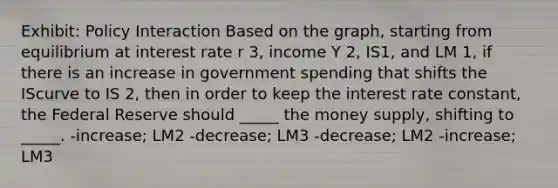 Exhibit: Policy Interaction Based on the graph, starting from equilibrium at interest rate r 3, income Y 2, IS1, and LM 1, if there is an increase in government spending that shifts the IScurve to IS 2, then in order to keep the interest rate constant, the Federal Reserve should _____ the money supply, shifting to _____. -increase; LM2 -decrease; LM3 -decrease; LM2 -increase; LM3