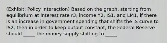 (Exhibit: Policy Interaction) Based on the graph, starting from equilibrium at interest rate r3, income Y2, IS1, and LM1, if there is an increase in government spending that shifts the IS curve to IS2, then in order to keep output constant, the Federal Reserve should _____ the money supply shifting to _____.