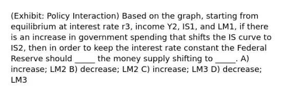 (Exhibit: Policy Interaction) Based on the graph, starting from equilibrium at interest rate r3, income Y2, IS1, and LM1, if there is an increase in government spending that shifts the IS curve to IS2, then in order to keep the interest rate constant the Federal Reserve should _____ the money supply shifting to _____. A) increase; LM2 B) decrease; LM2 C) increase; LM3 D) decrease; LM3