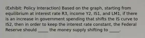 (Exhibit: Policy Interaction) Based on the graph, starting from equilibrium at interest rate R3, income Y2, IS1, and LM1, if there is an increase in government spending that shifts the IS curve to IS2, then in order to keep the interest rate constant, the Federal Reserve should _____ the money supply shifting to _____.