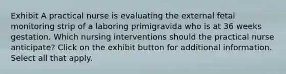 Exhibit A practical nurse is evaluating the external fetal monitoring strip of a laboring primigravida who is at 36 weeks gestation. Which nursing interventions should the practical nurse anticipate? Click on the exhibit button for additional information. Select all that apply.