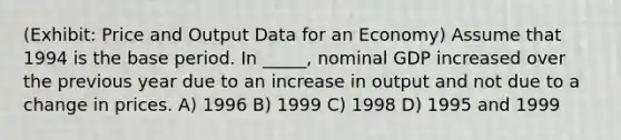 (Exhibit: Price and Output Data for an Economy) Assume that 1994 is the base period. In _____, nominal GDP increased over the previous year due to an increase in output and not due to a change in prices. A) 1996 B) 1999 C) 1998 D) 1995 and 1999