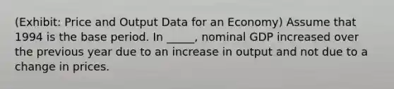 (Exhibit: Price and Output Data for an Economy) Assume that 1994 is the base period. In _____, nominal GDP increased over the previous year due to an increase in output and not due to a change in prices.