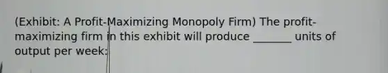 (Exhibit: A Profit-Maximizing Monopoly Firm) The profit-maximizing firm in this exhibit will produce _______ units of output per week: