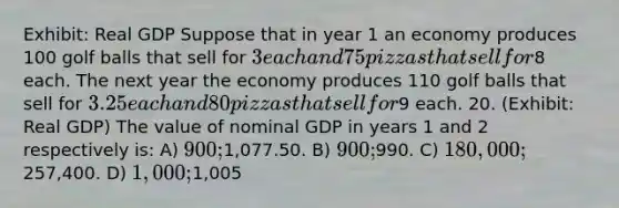 Exhibit: Real GDP Suppose that in year 1 an economy produces 100 golf balls that sell for 3 each and 75 pizzas that sell for8 each. The next year the economy produces 110 golf balls that sell for 3.25 each and 80 pizzas that sell for9 each. 20. (Exhibit: Real GDP) The value of nominal GDP in years 1 and 2 respectively is: A) 900;1,077.50. B) 900;990. C) 180,000;257,400. D) 1,000;1,005