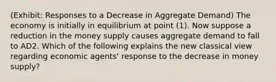 (Exhibit: Responses to a Decrease in Aggregate Demand) The economy is initially in equilibrium at point (1). Now suppose a reduction in the money supply causes aggregate demand to fall to AD2. Which of the following explains the new classical view regarding economic agents' response to the decrease in money supply?