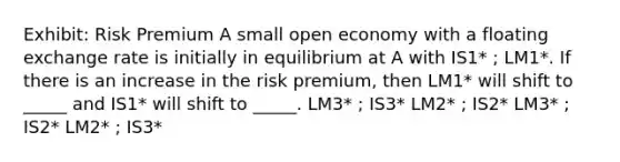 Exhibit: Risk Premium A small open economy with a floating exchange rate is initially in equilibrium at A with IS1* ; LM1*. If there is an increase in the risk premium, then LM1* will shift to _____ and IS1* will shift to _____. LM3* ; IS3* LM2* ; IS2* LM3* ; IS2* LM2* ; IS3*