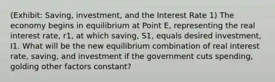 (Exhibit: Saving, investment, and the Interest Rate 1) The economy begins in equilibrium at Point E, representing the real interest rate, r1, at which saving, S1, equals desired investment, I1. What will be the new equilibrium combination of real interest rate, saving, and investment if the government cuts spending, golding other factors constant?