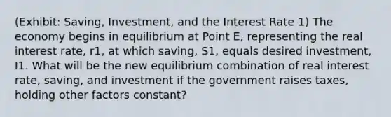 (Exhibit: Saving, Investment, and the Interest Rate 1) The economy begins in equilibrium at Point E, representing the real interest rate, r1, at which saving, S1, equals desired investment, I1. What will be the new equilibrium combination of real interest rate, saving, and investment if the government raises taxes, holding other factors constant?