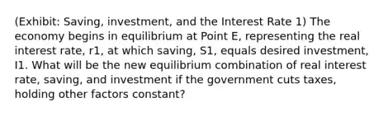 (Exhibit: Saving, investment, and the Interest Rate 1) The economy begins in equilibrium at Point E, representing the real interest rate, r1, at which saving, S1, equals desired investment, I1. What will be the new equilibrium combination of real interest rate, saving, and investment if the government cuts taxes, holding other factors constant?