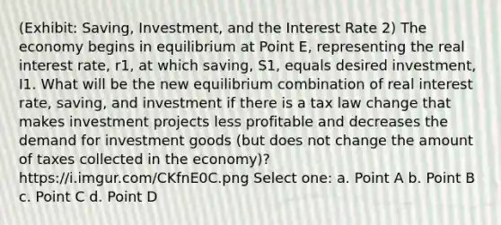 (Exhibit: Saving, Investment, and the Interest Rate 2) The economy begins in equilibrium at Point E, representing the real interest rate, r1, at which saving, S1, equals desired investment, I1. What will be the new equilibrium combination of real interest rate, saving, and investment if there is a tax law change that makes investment projects less profitable and decreases the demand for investment goods (but does not change the amount of taxes collected in the economy)? https://i.imgur.com/CKfnE0C.png Select one: a. Point A b. Point B c. Point C d. Point D