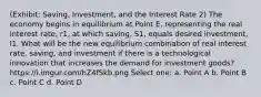 (Exhibit: Saving, Investment, and the Interest Rate 2) The economy begins in equilibrium at Point E, representing the real interest rate, r1, at which saving, S1, equals desired investment, I1. What will be the new equilibrium combination of real interest rate, saving, and investment if there is a technological innovation that increases the demand for investment goods? https://i.imgur.com/hZ4fSkb.png Select one: a. Point A b. Point B c. Point C d. Point D