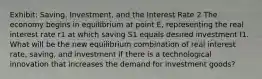 Exhibit: Saving, Investment, and the Interest Rate 2 The economy begins in equilibrium at point E, representing the real interest rate r1 at which saving S1 equals desired investment I1. What will be the new equilibrium combination of real interest rate, saving, and investment if there is a technological innovation that increases the demand for investment goods?