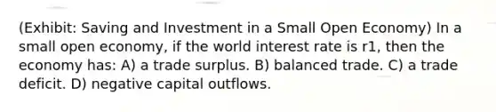 (Exhibit: Saving and Investment in a Small Open Economy) In a small open economy, if the world interest rate is r1, then the economy has: A) a trade surplus. B) balanced trade. C) a trade deficit. D) negative capital outflows.