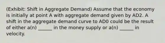 (Exhibit: Shift in Aggregate Demand) Assume that the economy is initially at point A with aggregate demand given by AD2. A shift in the aggregate demand curve to AD0 could be the result of either a(n) ______ in the money supply or a(n) ______ in velocity.