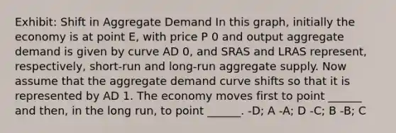 Exhibit: Shift in Aggregate Demand In this graph, initially the economy is at point E, with price P 0 and output aggregate demand is given by curve AD 0, and SRAS and LRAS represent, respectively, short-run and long-run aggregate supply. Now assume that the aggregate demand curve shifts so that it is represented by AD 1. The economy moves first to point ______ and then, in the long run, to point ______. -D; A -A; D -C; B -B; C