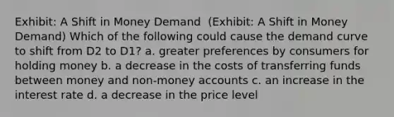 Exhibit: A Shift in Money Demand ​ (Exhibit: A Shift in Money Demand) Which of the following could cause the demand curve to shift from D2 to D1? a. greater preferences by consumers for holding money b. a decrease in the costs of transferring funds between money and non-money accounts c. an increase in the interest rate d. a decrease in the price level