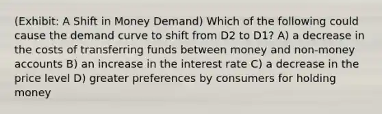 (Exhibit: A Shift in Money Demand) Which of the following could cause the demand curve to shift from D2 to D1? A) a decrease in the costs of transferring funds between money and non-money accounts B) an increase in the interest rate C) a decrease in the price level D) greater preferences by consumers for holding money