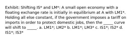 Exhibit: Shifting IS* and LM*: A small open economy with a floating exchange rate is initially in equilibrium at A with LM1*. Holding all else constant, if the government imposes a tariff on imports in order to protect domestic jobs, then the _____ curve will shift to _____. a. LM1*; LM2* b. LM1*; LM3* c. IS1*; IS2* d. IS1*; IS3*