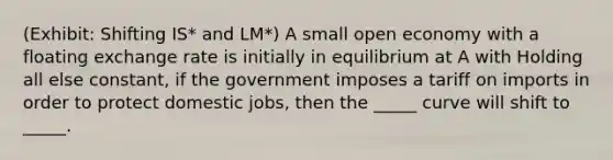 (Exhibit: Shifting IS* and LM*) A small open economy with a floating exchange rate is initially in equilibrium at A with Holding all else constant, if the government imposes a tariff on imports in order to protect domestic jobs, then the _____ curve will shift to _____.