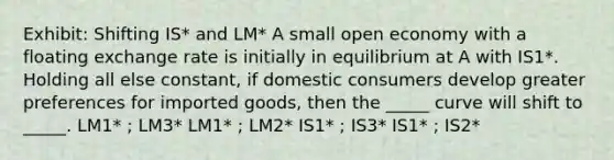 Exhibit: Shifting IS* and LM* A small open economy with a floating exchange rate is initially in equilibrium at A with IS1*. Holding all else constant, if domestic consumers develop greater preferences for imported goods, then the _____ curve will shift to _____. LM1* ; LM3* LM1* ; LM2* IS1* ; IS3* IS1* ; IS2*