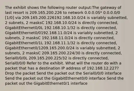 The exhibit shows the following router output:The gateway of last resort is 209.165.200.226 to network 0.0.0.0S* 0.0.0.0/0 [1/0] via 209.165.200.226192.168.10.0/24 is variably subnetted, 2 subnets, 2 masksC 192.168.10.0/24 is directly connected, GigabitEthernet0/0L 192.168.10.1/32 is directly connected, GigabitEthernet0/0192.168.11.0/24 is variably subnetted, 2 subnets, 2 masksC 192.168.11.0/24 is directly connected, GigabitEthernet0/1L 192.168.11.1/32 is directly connected, GigabitEthernet0/1209.165.200.0/24 is variably subnetted, 2 subnets, 2 masksC 209.165.200.224/30 is directly connected, Serial0/0/0L 209.165.200.225/32 is directly connected, Serial0/0/0 Refer to the exhibit. What will the router do with a packet that has a destination IP address of 192.168.12.227? Drop the packet Send the packet out the Serial0/0/0 interface Send the packet out the GigabitEthernet0/0 interface Send the packet out the GigabitEthernet0/1 interface