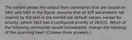 The exhibit shows the output from commands that are issued on SW1 and SW2 in the figure. Assume that all STP parameters not implied by the text in the exhibit are default values, except for priority, where SW3 has a configured priority of 28,672. Which of the following commands would immediately change the topology of the spanning tree? (Choose three answers.)