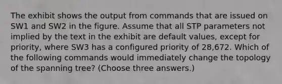 The exhibit shows the output from commands that are issued on SW1 and SW2 in the figure. Assume that all STP parameters not implied by the text in the exhibit are default values, except for priority, where SW3 has a configured priority of 28,672. Which of the following commands would immediately change the topology of the spanning tree? (Choose three answers.)