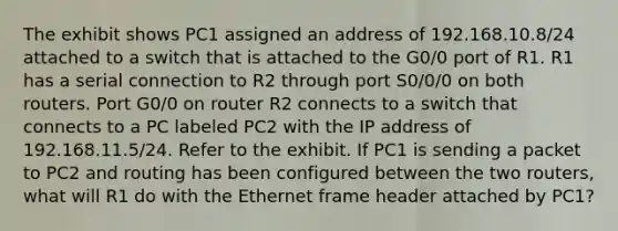 The exhibit shows PC1 assigned an address of 192.168.10.8/24 attached to a switch that is attached to the G0/0 port of R1. R1 has a serial connection to R2 through port S0/0/0 on both routers. Port G0/0 on router R2 connects to a switch that connects to a PC labeled PC2 with the IP address of 192.168.11.5/24. Refer to the exhibit. If PC1 is sending a packet to PC2 and routing has been configured between the two routers, what will R1 do with the Ethernet frame header attached by PC1?