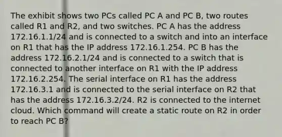 The exhibit shows two PCs called PC A and PC B, two routes called R1 and R2, and two switches. PC A has the address 172.16.1.1/24 and is connected to a switch and into an interface on R1 that has the IP address 172.16.1.254. PC B has the address 172.16.2.1/24 and is connected to a switch that is connected to another interface on R1 with the IP address 172.16.2.254. The serial interface on R1 has the address 172.16.3.1 and is connected to the serial interface on R2 that has the address 172.16.3.2/24. R2 is connected to the internet cloud. Which command will create a static route on R2 in order to reach PC B?