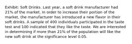 Exhibit: Soft Drinks. Last year, a soft drink manufacturer had 21% of the market. In order to increase their portion of the market, the manufacturer has introduced a new flavor in their soft drinks. A sample of 400 individuals participated in the taste test and 100 indicated that they like the taste. We are interested in determining if more than 21% of the population will like the new soft drink at the significance level 0.05.