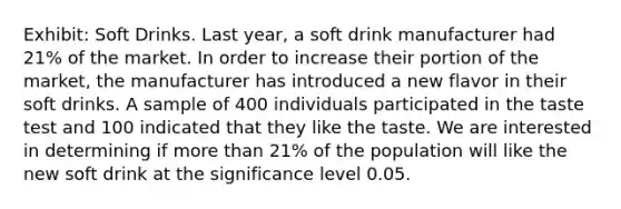 Exhibit: Soft Drinks. Last year, a soft drink manufacturer had 21% of the market. In order to increase their portion of the market, the manufacturer has introduced a new flavor in their soft drinks. A sample of 400 individuals participated in the taste test and 100 indicated that they like the taste. We are interested in determining if more than 21% of the population will like the new soft drink at the significance level 0.05.