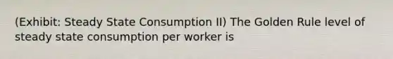 (Exhibit: Steady State Consumption II) The Golden Rule level of steady state consumption per worker is