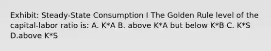 Exhibit: Steady-State Consumption I The Golden Rule level of the capital-labor ratio is: A. K*A B. above K*A but below K*B C. K*S D.above K*S