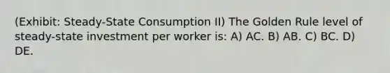 (Exhibit: Steady-State Consumption II) The Golden Rule level of steady-state investment per worker is: A) AC. B) AB. C) BC. D) DE.