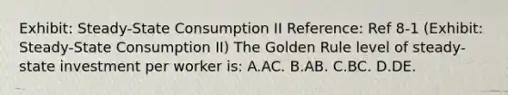 Exhibit: Steady-State Consumption II Reference: Ref 8-1 (Exhibit: Steady-State Consumption II) The Golden Rule level of steady-state investment per worker is: A.AC. B.AB. C.BC. D.DE.