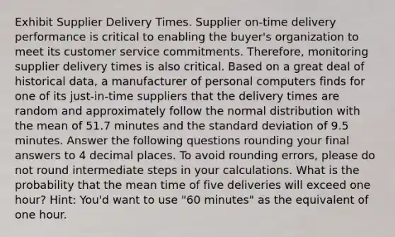 Exhibit Supplier Delivery Times. Supplier on-time delivery performance is critical to enabling the buyer's organization to meet its customer service commitments. Therefore, monitoring supplier delivery times is also critical. Based on a great deal of historical data, a manufacturer of personal computers finds for one of its just-in-time suppliers that the delivery times are random and approximately follow the normal distribution with the mean of 51.7 minutes and the standard deviation of 9.5 minutes. Answer the following questions rounding your final answers to 4 decimal places. To avoid rounding errors, please do not round intermediate steps in your calculations. What is the probability that the mean time of five deliveries will exceed one hour? Hint: You'd want to use "60 minutes" as the equivalent of one hour.