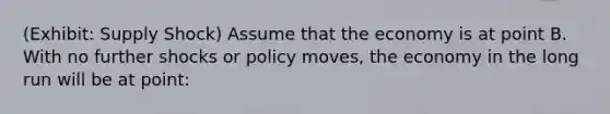 (Exhibit: Supply Shock) Assume that the economy is at point B. With no further shocks or policy moves, the economy in the long run will be at point: