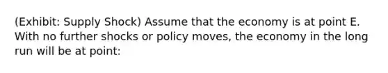 (Exhibit: Supply Shock) Assume that the economy is at point E. With no further shocks or policy moves, the economy in the long run will be at point: