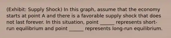 (Exhibit: Supply Shock) In this graph, assume that the economy starts at point A and there is a favorable supply shock that does not last forever. In this situation, point ______ represents short-run equilibrium and point ______ represents long-run equilibrium.