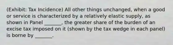 (Exhibit: Tax Incidence) All other things unchanged, when a good or service is characterized by a relatively elastic supply, as shown in Panel _______, the greater share of the burden of an excise tax imposed on it (shown by the tax wedge in each panel) is borne by _______.