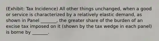 (Exhibit: Tax Incidence) All other things unchanged, when a good or service is characterized by a relatively elastic demand, as shown in Panel _______, the greater share of the burden of an excise tax imposed on it (shown by the tax wedge in each panel) is borne by _______.
