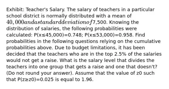 Exhibit: Teacher's Salary. The salary of teachers in a particular school district is normally distributed with a mean of 40,000 and a standard deviation of7,500. Knowing the distribution of salaries, the following probabilities were calculated: P(x≤45,000)=0.748; P(x≤53,000)=0.958. Find probabilities in the following questions relying on the cumulative probabilities above. Due to budget limitations, it has been decided that the teachers who are in the top 2.5% of the salaries would not get a raise. What is the salary level that divides the teachers into one group that gets a raise and one that doesn't? (Do not round your answer). Assume that the value of z0 such that P(z≥z0)=0.025 is equal to 1.96.