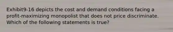 Exhibit9-16 depicts the cost and demand conditions facing a profit-maximizing monopolist that does not price discriminate. Which of the following statements is true?