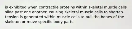 is exhibited when contractile proteins within skeletal muscle cells slide past one another, causing skeletal muscle cells to shorten. tension is generated within muscle cells to pull the bones of the skeleton or move specific body parts